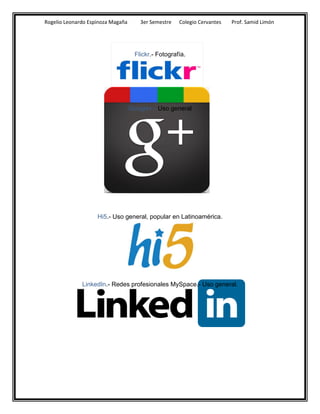 Rogelio Leonardo Espinoza Magaña       3er Semestre   Colegio Cervantes   Prof. Samid Limón




                                     Flickr.- Fotografía.




                                   Google+.- Uso general




                    Hi5.- Uso general, popular en Latinoamérica.




              LinkedIn.- Redes profesionales MySpace.- Uso general.
 