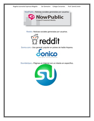 Rogelio Leonardo Espinoza Magaña   3er Semestre   Colegio Cervantes   Prof. Samid Limón


               NowPublic.- Noticias sociales generadas por usuarios.




                 Reddit.- Noticias sociales generadas por usuarios.




          Sonico.com.- Uso general, popular en países de habla hispana.




         StumbleUpon.- Páginas en Internet con un interés en específico.
 