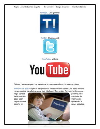 Rogelio Leonardo Espinoza Magaña       3er Semestre   Colegio Cervantes   Prof. Samid Limón


                                   Taringa!.- Uso general.




                                   Twitter.- Uso general.




                                     YouTube.- Vídeos




Existen ciertos riesgos que vienen de la mano con el uso de redes sociales.

Menores de edad- A pesar de que varias redes sociales tienen una edad mínima
para usuarios, es relativamente fácil falsificar información. Es importante que se
haga control                                                         paterno para
evitar que los                                                       menores de
edad sean                                                            víctimas de
depredadores                                                         que están al
asecho en                                                            redes sociales.
 