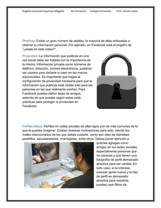 Rogelio Leonardo Espinoza Magaña   3er Semestre   Colegio Cervantes   Prof. Samid Limón




Phishing- Existe un gran número de estafas, la mayoría de ellas enfocadas a
obtener tu información personal. Por ejemplo, en Facebook está el engaño de
"¿estás en este vídeo?".

Privacidad- La información que publicas en una
red social debe ser tratada con la importancia de
la misma. Información privada como números de
teléfono, dirección, correos electrónicos, pudieran
ser usados para dañarte si caen en las manos
equivocadas. Es importante que hagas la
configuración de privacidad necesaria para que la
información que publicas esté visible sólo para las
personas en las que realmente confías. Para
Facebook puedes definir listas de amigos,
además de que puedes seguir estas siete
prácticas para proteger tu privacidad en
Facebook.




Perfiles falsos. Perfiles en redes sociales de alter-egos son de más comunes de lo
que te puedes imaginar. Existen diversas motivaciones para esto, siendo los
males intencionados de los que debes cuidarte, como son robo de identidad,
pedófilos, secuestradores, chantajistas, entre otros. Debes poner atención a
                                                       quienes agregas como
                                                       amigos en tus redes sociales,
                                                       especialmente personas que
                                                       no conoces y que tienen una
                                                       fotografía de perfil demasiado
                                                       atractiva para ser verdad. En
                                                       todo caso, si te interesa
                                                       conocer gente nueva y la foto
                                                       de perfil es demasiado
                                                       atractiva para resistirte,
                                                       puedes usar filtros de
 