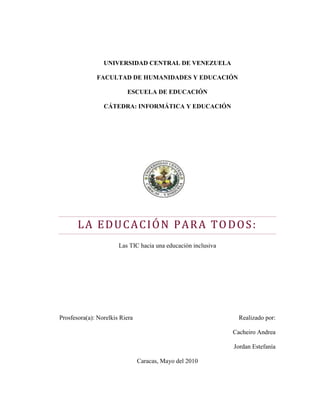 UNIVERSIDAD CENTRAL DE VENEZUELA<br />FACULTAD DE HUMANIDADES Y EDUCACIÓN<br />ESCUELA DE EDUCACIÓN<br />CÁTEDRA: INFORMÁTICA Y EDUCACIÓN<br />La Educación Para Todos:<br />Las TIC hacia una educación inclusiva<br />                                                                    <br />             <br />Prosfesora(a): Norelkis RieraRealizado por:Cacheiro AndreaJordan Estefanía<br />Caracas, Mayo del 2010<br />Contenido<br /> TOC  quot;
1-3quot;
    INTRODUCCIÓN PAGEREF _Toc263026740  1<br />CAPíTULO I: PAGEREF _Toc263026741  3<br />Problema de la investigación PAGEREF _Toc263026742  3<br />Planteamiento del Problema PAGEREF _Toc263026743  3<br />Objetivo general PAGEREF _Toc263026744  4<br />Objetivos específicos: PAGEREF _Toc263026745  4<br />Justificación de la investigación PAGEREF _Toc263026746  4<br />CAPíTULO II PAGEREF _Toc263026747  6<br />Marco teórico referencial PAGEREF _Toc263026748  6<br />Antecedentes. PAGEREF _Toc263026749  6<br />Educación Para Todos PAGEREF _Toc263026750  7<br />Foro mundial sobre la Educación Para Todos Jomtien, Tailandia (1990) PAGEREF _Toc263026751  7<br />Declaración Mundial PAGEREF _Toc263026752  8<br />Educación inclusiva PAGEREF _Toc263026753  13<br />La definición para la UNESCO significa lo siguiente: PAGEREF _Toc263026754  13<br />Características de la educación inclusiva: PAGEREF _Toc263026755  13<br />Atención a la diversidad PAGEREF _Toc263026756  15<br />Importancia de las tic en el proceso de enseñanza aprendizaje PAGEREF _Toc263026757  16<br />Desmitificando el aprendizaje y el conocimiento: una ampliación de los objetivos de la alfabetización PAGEREF _Toc263026758  21<br />aplicación de las TIC EN LA EDUCACIÓN PAGEREF _Toc263026759  24<br />PROYECTO DE RECOMENDACIÓN SOBRE POLÍTICAS EDUCATIVAS AL INICIO DEL SIGLO XXI PAGEREF _Toc263026760  26<br />Proyectos y recursos tecnológicos desarrollados en Venezuela PAGEREF _Toc263026761  29<br />CAPíTULO III: PAGEREF _Toc263026762  45<br />Marco metodológico PAGEREF _Toc263026763  45<br />conclusiones PAGEREF _Toc263026764  46<br />Referencias Electrónicas: PAGEREF _Toc263026765  49<br />Referencias Bibliográficas: PAGEREF _Toc263026766  53<br />INTRODUCCIÓN<br />Los sistemas educativos deben ser inclusivos, buscando activamente a los niños y niñas que no estén matriculados y atendiendo con flexibilidad a la situación y necesidades de todos los educandos. El desafío principal consiste en asegurar que el concepto de inclusión educativa se refleje en las políticas de cada país y de los organismos de financiación. La Educación para Todos debe tener en cuenta las necesidades de los pobres y más desfavorecidos, comprendidos los niños y niñas que trabajan; los habitantes de zonas remotas; los nómadas; las minorías étnicas y lingüísticas; los niños, niñas, jóvenes y adultos afectados por conflictos y desastres naturales, el VIH y SIDA, el hambre o la mala salud; y los que tienen necesidades especiales de aprendizaje (48ª Reunión de la Conferencia Internacional de Educación, 2008).<br />La baja tasa de participación de personas con discapacidad en la fuerza laboral puede estar ligada directamente a su exclusión del sistema educativo. Los niños que han sido segregados en la escuela tienden a ser apartados como adultos en áreas de trabajo, programas recreativos, e instituciones (inclusive hospitales psiquiátricos). Podría decirse que la marginalización sistemática de personas con discapacidad en la sociedad dominante; debilita el tejido social, dañando la diversidad de la sociedad civil. La resultante pobreza, dependencia, y desesperación representan un derroche significativo del potencial humano. Dichas soluciones son contradictoria al espíritu de declaraciones internacionales sobre derechos humanos, económicos y culturales, que se basan en nociones de completa igualdad, inclusión, y respeto. Hoy en día, el concepto de acceso educativo ha evolucionado de un simple privilegio a un derecho para todos (Porter, G. 2001).<br />Las Tecnologías de la Información y la Comunicación, también conocidas como TIC, son el conjunto de tecnologías desarrolladas para gestionar información y enviarla de un lugar a otro. Abarcan un abanico de soluciones muy amplio. Incluyen las tecnologías para almacenar información y recuperarla después, enviar y recibir información de un sitio a otro, o procesar información para poder calcular resultados y elaborar informes.<br />La siguiente investigación aborda el tema de la inclusión en referencia a las TIC, para ello fue necesario conocer acerca de los planteamientos de la Educación Para Todos (EPT) así como sus postulados más importantes, esto para abrir paso hacia el objeto de la investigación que son los proyectos y recursos tecnológicos desarrollados en Venezuela para dar respuesta al abordaje de la problemática de la igualdad de oportunidades en relación a las personas con necesidades educativas especiales y discapacidad<br />CAPíTULO i:<br />Problema de la investigación<br />Planteamiento del Problema<br />Las estrategias y los programas educativos actuales son considerados insuficientes o inadecuados en relación con las necesidades de los niños y los jóvenes vulnerables a la marginación y la exclusión (UNESCO, 2009). La educación inclusiva busca transformar los sistemas educativos y los entornos de aprendizaje para dar respuesta a la diversidad de los educandos. Una educación de calidad es entonces una educación inclusiva, puesto que tiene como finalidad la plena participación de todos los educandos. En la actualidad los sistemas educativos de todo el mundo se enfrentan al desafío de utilizar las tecnologías de la información y la comunicación para proveer a sus alumnos con las herramientas y conocimientos necesarios que se requieren en el siglo XXI.<br />Los programas dirigidos a distintos grupos marginados y excluidos han funcionado al margen de las actividades educativas generales: programas especiales, establecimientos y educadores especializados. A pesar de las excelentes intenciones, el resultado ha sido con demasiada frecuencia la exclusión: Falta de acceso a la escolaridad, fracaso escolar, maltrato, educación de “segunda clase” que no garantiza la posibilidad de continuar los estudios, o una diferenciación que se convierte en una forma de discriminación que deja a los niños con diversas necesidades fuera de la corriente dominante de la vida escolar y, más tarde, ya de adultos, al margen de la comunidad social y cultural en general. En tal sentido es necesario preguntarse ¿Proyectos y recursos tecnológicos se desarrollan en Venezuela para dar respuesta al abordaje de la problemática de la igualdad de oportunidades en relación a las personas con necesidades educativas especiales y discapacidad?<br />.<br />Objetivo general<br />,[object Object],Objetivos específicos<br />Conocer las metas a lograr en la EPT<br />Describir estrategias o distintos sistemas de inclusión educativa<br />Analizar el nivel promedio de inclusión en el sector educativo.<br />,[object Object],Justificación de la investigación<br />“La Educación para todos” expresa un proceso de concurrencia personal que permite alcanzar una realidad humana acogedora, justa y solidaria. La pedagogía actual se inclina por el vocablo “inclusión” por varias razones, entre las que destacamos dos; la primera porque la inclusión enfatiza el derecho de todos los educandos, con necesidades educativas especiales o no, a participar y a ser miembros del aula y la comunidad escolar en que se encuentran. La segunda porque la inclusión comporta la participación de todos los alumnos en la escuela y en los diferentes niveles de educación no solo su presencia. Se critica de hecho el poso asimilacionista que ha dejado la integración escolar al limitarse a acoger físicamente a los alumnos en los centros.<br />En tal sentido, la UNESCO (2003) señala que en el área educativa, los objetivos estratégicos apuntan a mejorar la calidad de la educación por medio de la diversificación de contenidos y métodos, promover la experimentación, la innovación, la difusión y el uso compartido de información y de buenas prácticas, la formación de comunidades de aprendizaje y estimular un diálogo fluido sobre las políticas a seguir. Con la llegada de las tecnologías, el énfasis de la profesión docente está cambiando desde un enfoque centrado en el profesor que  se basa en prácticas alrededor del pizarrón y el discurso, basado en clases magistrales, hacia una formación centrada principalmente en el alumno dentro de un entorno interactivo de aprendizaje (Bautista, J. 2007).<br />El presente trabajo surge de la necesidad de conocer diferentes estrategias y distintos sistemas de inclusión educativa en Venezuela, recalcando la importancia del rol del docente en las aulas de clases, con el fin de detectar insuficiencias en el aprendizaje de niños y jóvenes con necesidades especiales y satisfacer mediante el acceso equitativo a un aprendizaje adecuado y a programas de preparación para la vida cotidiana.<br />CAPíTULO ii:<br />Marco teórico referencial<br />Antecedentes.<br />Trabajo especial de grado “Impacto de las Tecnologías de la Información y Comunicación en el Desempeño de los Docentes de la II Etapa de la Escuela Básica “Juan Ivirma Castillo”, Pto. Ayacucho, Edo. Amazonas. Autoras: Cardona, Rosa. Guzmán, María y Romero,  Katiuska (Mayo 2008). En dicha investigación, el objetivo general fue realizar un estudio descriptivo del impacto de las TIC en el desempeño de los docentes de la II etapa de la escuela en este caso. Para ello, recurrieron a una investigación de campo de nivel descriptivo con una población de 20 sujetos, a quienes se les aplicó un cuestionario bajo la técnica de la encuesta, obteniéndose los siguientes resultados: Los docentes reciben poca capacitación y actualización adecuada para implementar el uso de las TIC en el proceso de enseñanza-aprendizaje. Se recomienda llevar a cabo un plan de acción para fomentar el uso de las TIC por parte de los docentes en su quehacer educativo.<br />Trabajo especial de grado “Diseño y Validación de una Propuesta dirigida a mejorar el Proceso de Enseñanza-Aprendizaje utilizando las Nuevas Tecnologías de la Información y la Comunicación”. Autoras: Curbata, Jeinne. Flores, Maglenis y Marin, Mayra (Octubre 2008). Este estudio presenta como objetivo general: Diseñar y validar un modelo instruccional para la implementación de las nuevas tecnologías de la comunicación en la educación básica, en la unidad educativa “Juan Manuel Cajigal” ubicada en Barcelona, Edo. Anzoátegui. Este tema, aportará beneficios y mejoras que este estudio empleará para el desenvolvimiento efectivo del proceso educativo, de modo que las docentes y los demás actores involucrados adquieran un compendio de conocimientos que sustentará el desarrollo efectivo de la incorporación de la tecnología al proceso de enseñanza-aprendizaje. <br />Educación Para Todos<br />Foro mundial sobre la Educación Para Todos Jomtien, Tailandia (1990)<br />En el foro para la declaración Mundial sobre Educación Para Todos celebrado en  Jomtien, Tailandia (1990) “se reflejo la preocupación general por las insuficiencias de los sistemas de educación en todo el mundo y el creciente reconocimiento de la vital importancia de la educación básica para el progreso social” tal y como refleja el informe publicado por la UNESCO (1990). <br />De esta manera el Programa Educación para Todos fue llevado a cabo a nivel mundial en 1990, con la colaboración de las cinco agencias promotoras intergubernamentales del Programa Educación para Todos (UNESCO, UNICEF, FNUAP, PNUD y el Banco Mundial), así como de diversos organismos donantes, organismos internacionales, organizaciones no gubernamentales y medios de comunicación. El Foro Consultivo Internacional sobre Educación para Todos fue creado, con su Secretaría la sede de la UNESCO en París, como el organismo interinstitucional para conducir y supervisar el seguimiento de la Conferencia Mundial de Jomtien.<br />La Declaración mundial sobre Educación Para Todos y el marco de acción para satisfacer las necesidades básicas de aprendizaje, son el resultado de un largo proceso de consulta realizado en un lapso menor a un año en donde la Comisión Interinstitucional auspició la conferencia Mundial. <br />La conferencia reunió en Jomtien a 1.500 participantes. Los delegados de 155 Estados, sobre todo autoridades nacionales y especialistas de la educación y de otros sectores importantes, además de los funcionarios y especialistas que participen en calidad de representantes de unos 20 organismos intergubernamentales y de 150 organizaciones no gubernamentales, examinaron en 48 mesas redondas y en sesión plenaria los principales aspectos de la Educación Para Todos. El comité de redacción elegido por la conferencia examino los textos revisados y las enmiendas presentadas por los delegados.<br />A continuación se presentará una síntesis sobre las ideas principales que contemplan los documentos en los cuales se reflejan los resultados del foro de Jomtien, en referencia con la Declaración Mundial sobre EPT y el Marco de Acción para satisfacer las necesidades básicas de aprendizaje.<br /> <br />Declaración Mundial<br />En esta Declaración Mundial se proponen diez artículos para la satisfacción de las necesidades básicas de aprendizaje, orientados la visión de compromiso y las condiciones necesarias, que deben poseer cada nación para superar las necesidades básicas de aprendizaje.<br />Art 1: Satisfacción de las necesidades básicas de aprendizaje.<br />Cada persona,  niño, joven o adulto deberá estar en condiciones de aprovechar las oportunidades educativas ofrecidas para satisfacer sus necesidades básicas de aprendizaje. Estas necesidades comprenden las herramientas esenciales para el aprendizaje como lo son la lectura, escritura, expresión oral, y el cálculo, y contienen a su vez los contenidos básicos del aprendizaje que son los conocimientos teóricos y prácticos que corresponden a los valores y a las actitudes, todo esto con el fin de que el individuo desarrolle sus capacidades para vivir eficazmente colaborando con el desarrollo del país, y obtener una buena calidad de vida. Cabe destacar que las necesidades básicas de aprendizaje varían según cada país y el cumplimiento a su vez depende de cada gobierno.<br />La satisfacción de estas necesidades básicas de aprendizaje busca fomentar el respeto, hacia su herencia cultural, de promover la educación, de defender la causa de la justicia social, de proteger el media ambiente y de ser tolerante con los sistemas sociales, políticos y religiosos que difieren de los propios, velando por el respeto de los valores humanistas y de los derechos humanos comúnmente aceptados, así como de trabajar por la paz y la solidaridad internacionales en un mundo interdependiente.<br />Tal y como señala la UNESCO (2008): “La educación básica es más que un fin en sí misma. Es la base para un aprendizaje y un desarrollo humano permanentes sobre el cual los países pueden construir sistemáticamente nuevos niveles y nuevos tipos de educación y capacitación”.<br />Art 2: Perfilando la visión.<br />Para satisfacer las necesidades básicas de aprendizaje se requiere de una “visión ampliada” que vaya más allá de los recursos actuales, las estructuras institucionales, los planes de estudios y los sistemas tradicionales de instrucción , tomando como base lo mejor de las prácticas en uso<br />En este artículo se plantea además que es necesario que se les posibilite a la educación a los individuos y el impulso necesario para sacarle provecho a esta sociedad de la información, para la transmisión y adquisición de estos conocimientos.<br />Art 3: Universalizar el acceso a la educación y fomentar la equidad<br />La educación básica debe proporcionarse a todos los niños jóvenes y adultos. Para ello es necesario aumentar los servicios educativos de calidad y tomar medidas coherentes para minimizar desigualdades.<br />En este artículo se plantea disminuir la brecha digital y cognitiva en cuanto al acceso a la información, garantizando la educación para niños y mujeres, suprimiendo las discriminaciones por género, condición económica, y personas impedidas.<br />Art 4: concentrar la atención en el aprendizaje<br />Que el incremento de las posibilidades de educación se traduzca en un desarrollo genuino del individuo o de la sociedad depende en definitiva de que los individuos aprendan verdaderamente como resultado de esas posibilidades, este es, de que verdaderamente adquieran conocimientos útiles, capacidad de raciocinio, aptitudes y valores.<br />En tal sentido es necesario que la educación básica se centre en las adquisiciones y los resultados efectivos del aprendizaje, no solo a la matriculación sino constatar la adquisición de nuevos conocimientos y un cambio efectivo en la conducta.<br />Art 5: Ampliar los medios y el alcance de la educación básica<br />Las necesidades básicas de aprendizaje son cambiantes, dadas por su complejidad exigen redefinir continuamente el alcance de la educación básica, para ellos hay que tomar en cuenta los siguientes elementos: <br />,[object Object]