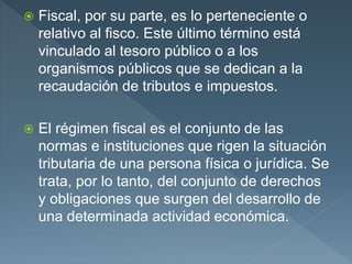  Fiscal, por su parte, es lo perteneciente o
relativo al fisco. Este último término está
vinculado al tesoro público o a los
organismos públicos que se dedican a la
recaudación de tributos e impuestos.
 El régimen fiscal es el conjunto de las
normas e instituciones que rigen la situación
tributaria de una persona física o jurídica. Se
trata, por lo tanto, del conjunto de derechos
y obligaciones que surgen del desarrollo de
una determinada actividad económica.
 