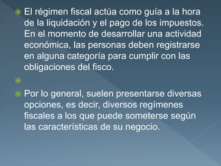  El régimen fiscal actúa como guía a la hora
de la liquidación y el pago de los impuestos.
En el momento de desarrollar una actividad
económica, las personas deben registrarse
en alguna categoría para cumplir con las
obligaciones del fisco.

 Por lo general, suelen presentarse diversas
opciones, es decir, diversos regímenes
fiscales a los que puede someterse según
las características de su negocio.
 