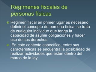  Régimen fiscal en primer lugar es necesario
definir el concepto de persona física: se trata
de cualquier individuo que tenga la
capacidad de asumir obligaciones y hacer
uso de sus derechos.
 En este contexto específico, entre sus
características se encuentra la posibilidad de
realizar actividades que estén dentro del
marco de la ley
 