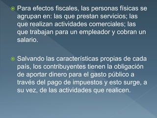  Para efectos fiscales, las personas físicas se
agrupan en: las que prestan servicios; las
que realizan actividades comerciales; las
que trabajan para un empleador y cobran un
salario.
 Salvando las características propias de cada
país, los contribuyentes tienen la obligación
de aportar dinero para el gasto público a
través del pago de impuestos y esto surge, a
su vez, de las actividades que realicen.
 