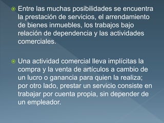  Entre las muchas posibilidades se encuentra
la prestación de servicios, el arrendamiento
de bienes inmuebles, los trabajos bajo
relación de dependencia y las actividades
comerciales.
 Una actividad comercial lleva implícitas la
compra y la venta de artículos a cambio de
un lucro o ganancia para quien la realiza;
por otro lado, prestar un servicio consiste en
trabajar por cuenta propia, sin depender de
un empleador.
 