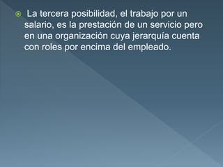  La tercera posibilidad, el trabajo por un
salario, es la prestación de un servicio pero
en una organización cuya jerarquía cuenta
con roles por encima del empleado.
 