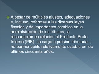  A pesar de múltiples ajustes, adecuaciones
e, incluso, reformas a las diversas leyes
fiscales y de importantes cambios en la
administración de los tributos, la
recaudación en relación al Producto Bruto
Interno (PIB) –la carga o presión tributaria–,
ha permanecido relativamente estable en los
últimos cincuenta años:
 