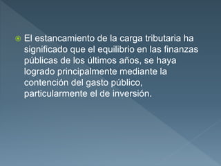  El estancamiento de la carga tributaria ha
significado que el equilibrio en las finanzas
públicas de los últimos años, se haya
logrado principalmente mediante la
contención del gasto público,
particularmente el de inversión.
 