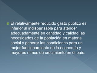  El relativamente reducido gasto público es
inferior al indispensable para atender
adecuadamente en cantidad y calidad las
necesidades de la población en materia
social y generar las condiciones para un
mejor funcionamiento de la economía y
mayores ritmos de crecimiento en el país.
 