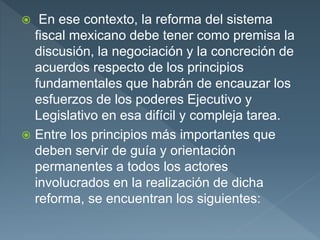  En ese contexto, la reforma del sistema
fiscal mexicano debe tener como premisa la
discusión, la negociación y la concreción de
acuerdos respecto de los principios
fundamentales que habrán de encauzar los
esfuerzos de los poderes Ejecutivo y
Legislativo en esa difícil y compleja tarea.
 Entre los principios más importantes que
deben servir de guía y orientación
permanentes a todos los actores
involucrados en la realización de dicha
reforma, se encuentran los siguientes:
 