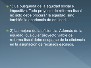  1) La búsqueda de la equidad social e
impositiva. Todo proyecto de reforma fiscal
no sólo debe procurar la equidad, sino
también la apariencia de equidad.
 2) La mejora de la eficiencia. Además de la
equidad, cualquier proyecto viable de
reforma fiscal debe ocuparse de la eficiencia
en la asignación de recursos escasos.
 