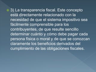  3) La transparencia fiscal. Este concepto
está directamente relacionado con la
necesidad de que el sistema impositivo sea
fácilmente comprensible para los
contribuyentes, de que resulte sencillo
determinar cuánto y cómo debe pagar cada
persona física o moral y de que se conozcan
claramente los beneficios derivados del
cumplimiento de las obligaciones fiscales.
 