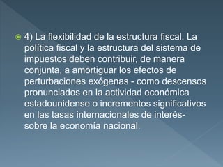  4) La flexibilidad de la estructura fiscal. La
política fiscal y la estructura del sistema de
impuestos deben contribuir, de manera
conjunta, a amortiguar los efectos de
perturbaciones exógenas - como descensos
pronunciados en la actividad económica
estadounidense o incrementos significativos
en las tasas internacionales de interés-
sobre la economía nacional.
 