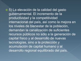  5) La elevación de la calidad del gasto
gubernamental. El incremento de la
productividad y la competitividad
internacional del país, así como la mejora en
los niveles de bienestar de la población,
demandan la canalización de suficientes
recursos públicos no sólo a la generación de
capital físico y al desarrollo de nuevas
tecnologías, sino a la protección y
acumulación de capital humano y al
desarrollo regional equilibrado del país.
 