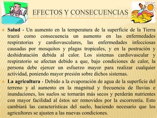Efectos y consecuenciasSalud - Un aumento en la temperatura de la superficie de la Tierra traerá como consecuencia un aumento en las enfermedades respiratorias y cardiovasculares, lasenfermedadesinfecciosascausadaspormosquitos y plagas tropicales, y en la postración y deshidratación debida al calor. Los sistemas cardiovascular y respiratorio se afectandebidoa que, bajo condiciones de calor, la persona debe ejercer un esfuerzo mayor para realizar cualquier actividad, poniendo mayor presión sobre dichos sistemas.La agricultura - Debido a la evaporación de agua de la superficie del terreno y al aumento en la magnitud y frecuencia de lluvias e inundaciones, los suelos se tornarán más secos y perderán nutrientes con mayor facilidad al éstos ser removidos por la escorrentía. Esto cambiará las características del suelo, haciendo necesario que los agricultores se ajusten a las nuevas condiciones.