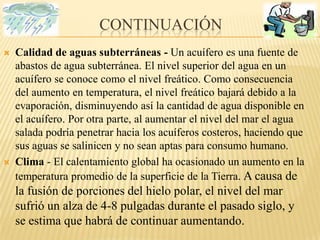 continuaciónCalidad de aguas subterráneas - Un acuífero es una fuente de abastos de agua subterránea. El nivel superior del agua en un acuífero se conoce como el nivel freático. Como consecuencia del aumento en temperatura, el nivel freático bajará debido a la evaporación, disminuyendo así la cantidad de agua disponible en el acuífero. Por otra parte, al aumentar el nivel del mar el agua salada podría penetrar hacia los acuíferos costeros, haciendo que sus aguas se salinicen y no sean aptas para consumo humano.Clima - El calentamiento global ha ocasionado un aumento en la temperatura promedio de la superficie de la Tierra. A causa de la fusión de porciones del hielo polar, el nivel del mar sufrió un alza de 4-8 pulgadas durante el pasado siglo, y se estima que habrá de continuar aumentando.