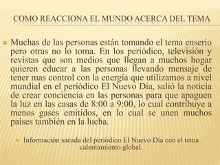 Como reacciona el mundo acerca del TemaMuchas de las personas están tomando el tema enserio pero otras no lo toma. En los periódico, televisión y revistas que son medios que llegan a muchos hogar quieren educar a las personas llevando mensaje de tener mas control con la energía que utilizamos a nivel mundial en el periódico El Nuevo Día, salió la noticia de crear conciencia en las personas para que apaguen la luz en las casas de 8:00 a 9:00, lo cual contribuye a menos gases emitidos, en lo cual se unen muchos países también en la lucha.Información sacada del periódico El Nuevo Día con el tema calentamiento global. 