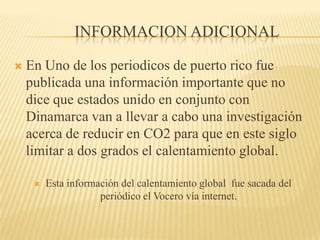Informacion Adicional En Uno de los periodicos de puerto rico fue publicada una información importante que no dice que estados unido en conjunto con Dinamarca van a llevar a cabo una investigación acerca de reducir en CO2 para que en este siglo limitar a dos grados el calentamiento global. Esta información del calentamiento global  fue sacada del periódico el Vocero vía internet. 