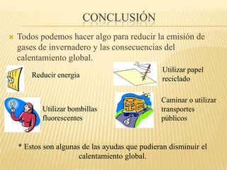 ConclusiónTodos podemos hacer algo para reducir la emisión de gases de invernadero y las consecuencias del calentamiento global.UtilizarpapelrecicladoReducir energiaCaminar o utilizartransportespúblicosUtilizarbombillasfluorescentes* Estos son algunas de las ayudas que pudieran disminuir el calentamiento global.