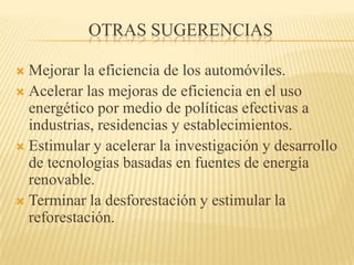 Otras SugerenciasMejorar la eficiencia de los automóviles.Acelerar las mejoras de eficiencia en el uso energético por medio de políticas efectivas a industrias, residencias y establecimientos.Estimular y acelerar la investigación y desarrollo de tecnologías basadas en fuentes de energía renovable.Terminar la desforestación y estimular la reforestación.