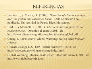 ReferenciasBenites, J., y  Martin, O.  (2008).  Detection of climatechangesoverthe global and carribeanbasin.  Tesis de maestría no publicada, Universidad de Puerto Rico, Mayaguez.Bird,L., y Molinelli, J.  (2001).  El calentamiento global y sus concecuencias.  Obtenido el enero 3,2011, de http://www.alianzageografica.org/leccioncalentglobal.pdf Cheng, J.  (2011,enero) Global Warming: Not so Bad? Popular science.ClimateChange U.S.  EPA.  Retrieved enero 4,2011, de http://www.epa.gov/climatechange/index.htmlGlobal Warming Internacional Center.  Obtenido enero 4, 2011, de htt://www.globalwarming.net/