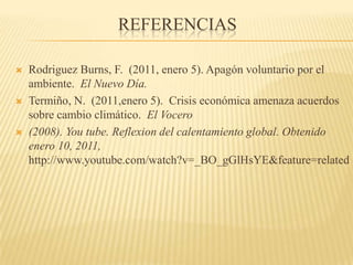 ReferenciasRodriguez Burns, F.  (2011, enero 5). Apagón voluntario por el ambiente.  El Nuevo Día.Termiño, N.  (2011,enero 5).  Crisis económica amenaza acuerdos sobre cambio climático.  El Vocero(2008). Youtube. Reflexion del calentamiento global. Obtenidoenero 10, 2011, http://www.youtube.com/watch?v=_BO_gGlHsYE&feature=related 