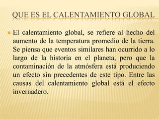 Que es el calentamiento GlobalEl calentamiento global, se refiere al hecho del aumento de la temperatura promedio de la tierra. Se piensa que eventos similares han ocurrido a lo largo de la historia en el planeta, pero que la contaminación de la atmósfera está produciendo un efecto sin precedentes de este tipo. Entre las causas del calentamiento global está el efecto invernadero. 