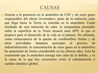                             causas Gracias a la presencia en la atmósfera de CO2 y de otros gases responsables del efecto invernadero, parte de la radiación solar que llega hasta la Tierra es retenida en la atmósfera. Como resultado de esta retención de calor, la temperaturapromediosobre la superficie de la Tierra alcanza unos 60ºF, lo que es propicio para el desarrollo de la vida en el planeta. No obstante, como consecuencia de la quema de combustibles fósiles y de otras actividades humanas asociadas al proceso de industrialización, la concentración de estos gases en la atmósfera ha aumentado de forma considerable en los últimos años. Esto ha ocasionado que la atmósfera retenga más calor de lo debido, y es la causa de lo que hoy conocemos como el calentamiento o cambio climático global.