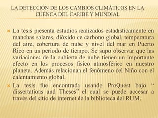 la detección de los cambios climáticos en la cuenca del Caribe y mundial La tesis presenta estudios realizados estadísticamente en manchas solares, dióxido de carbono global, temperatura del aire, cobertura de nube y nivel del mar en Puerto Rico en un periodo de tiempo. Se supo observar que las variaciones de la cubierta de nube tienen un importante efecto en los procesos físico atmosférico en nuestro planeta. Además relacionan el fenómeno del Niño con el calentamiento global.La tesis fue encontrada usando ProQuest bajo “ dissertations and Theses” el cual se puede accesar a través del sitio de internet de la biblioteca del RUM.
