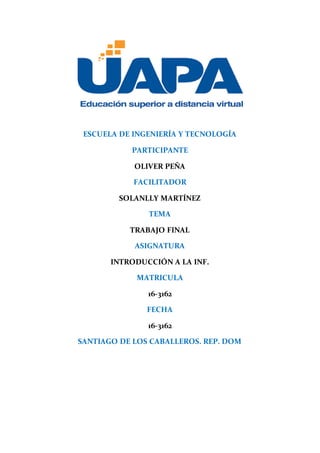 ESCUELA DE INGENIERÍA Y TECNOLOGÍA
PARTICIPANTE
OLIVER PEÑA
FACILITADOR
SOLANLLY MARTÍNEZ
TEMA
TRABAJO FINAL
ASIGNATURA
INTRODUCCIÓN A LA INF.
MATRICULA
16-3162
FECHA
16-3162
SANTIAGO DE LOS CABALLEROS. REP. DOM
 