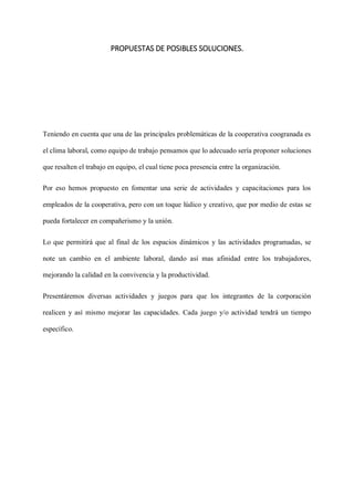 PROPUESTAS DE POSIBLES SOLUCIONES.
Teniendo en cuenta que una de las principales problemáticas de la cooperativa coogranada es
el clima laboral, como equipo de trabajo pensamos que lo adecuado sería proponer soluciones
que resalten el trabajo en equipo, el cual tiene poca presencia entre la organización.
Por eso hemos propuesto en fomentar una serie de actividades y capacitaciones para los
empleados de la cooperativa, pero con un toque lúdico y creativo, que por medio de estas se
pueda fortalecer en compañerismo y la unión.
Lo que permitirá que al final de los espacios dinámicos y las actividades programadas, se
note un cambio en el ambiente laboral, dando así mas afinidad entre los trabajadores,
mejorando la calidad en la convivencia y la productividad.
Presentáremos diversas actividades y juegos para que los integrantes de la corporación
realicen y así mismo mejorar las capacidades. Cada juego y/o actividad tendrá un tiempo
específico.
 