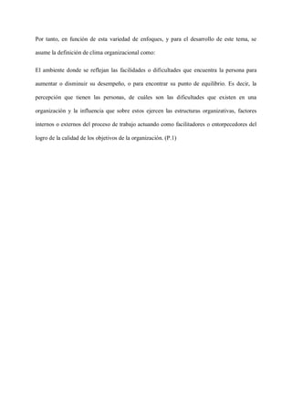Por tanto, en función de esta variedad de enfoques, y para el desarrollo de este tema, se
asume la definición de clima organizacional como:
El ambiente donde se reflejan las facilidades o dificultades que encuentra la persona para
aumentar o disminuir su desempeño, o para encontrar su punto de equilibrio. Es decir, la
percepción que tienen las personas, de cuáles son las dificultades que existen en una
organización y la influencia que sobre estos ejercen las estructuras organizativas, factores
internos o externos del proceso de trabajo actuando como facilitadores o entorpecedores del
logro de la calidad de los objetivos de la organización. (P.1)
 