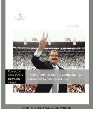 6-12-201 3

COLEGIO DE
CONSULTORES

TRABAJO FINAL DE INVESTIGACIÓN, ANÁLISIS Y

EN IMAGEN

ESTUDIO DE LA OPINIÓN PÚBLICA

PÚBLICA

Vicente Fox Quesada | Yovana Arriaga Maldonado

 