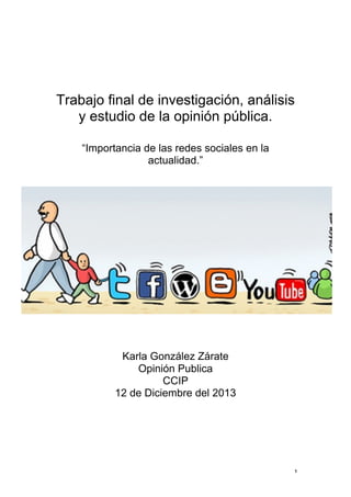 Trabajo final de investigación, análisis
y estudio de la opinión pública.
“Importancia de las redes sociales en la
actualidad.”

	
  

	
  
	
  
Karla González Zárate
Opinión Publica
CCIP
12 de Diciembre del 2013

	
  
	
  
	
  
	
  

1	
  

 