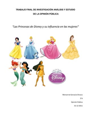 TRABAJO FINAL DE INVESTIGACIÓN ANÁLISIS Y ESTUDIO

                 DE LA OPINIÓN PÚBLICA




“Las Princesas de Disney y su influencia en las mujeres”




                                          Monserrat Gervacio Orozco

                                                               3°A

                                                    Opinión Pública

                                                        01-12-2011
 
