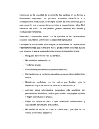 Incremento de la velocidad de crecimiento, los cambios en las formas y
dimensiones corporales, los procesos endocrino metabólicos y             la
correspondiente maduración, no siempre ocurren de forma armónica, por lo
que es común que presenten torpeza motora e incoordinación, fatiga fácil,
trastornos del sueño, los que pueden generar trastornos emocionales y
conductuales transitorios.

Desarrollo y maduración sexual, con la aparición de las características
sexuales secundarias y el inicio de la capacidad reproductiva

Los aspectos psicosociales están integrados en una serie de características
y comportamientos que en mayor o menor grado estarán presentes durante
esta etapa de la vida y que pueden resumirse de la siguiente manera:

   o   Búsqueda de sí mismo y de su identidad.

   o   Necesidad de independencia.

   o   Tendencia grupal.

   o   Evolución del pensamiento concreto al abstracto.

   o   Manifestaciones y conductas sexuales con desarrollo de la identidad
       sexual.

   o   Relaciones conflictivas con los padres que fluctúan entre la
       dependencia y la necesidad de separación de los mismos.

   o   Actividad social reivindicativa, tornándose más analíticos, con
       pensamientos simbólicos, en los que formulan sus propias hipótesis
       y llegan a conclusiones propias.

   o   Eligen una ocupación para la que necesitarán adiestramiento y
       capacitación para llevarla a la práctica.

   o   Necesidad de asumir un nuevo rol social como partícipe de una
       cultura o subcultura específica.
 