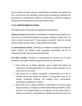 No se pretende enumerar todas las características que definen esta etapa de la
vida. Con las hasta aquí abordadas, el lector tendrá aquellas que constituyen las
esenciales de la adolescencia. Pasemos a continuación a abordar los aspectos
más generales relacionados con el comportamiento suicida.

7.3 EL COMPORTAMIENTO SUICIDA

El comportamiento suicida abarca las siguientes manifestaciones:

El deseo de morir: Representa la inconformidad e insatisfacción del sujeto con su
modo de vivir en el momento presente y que puede manifestar en frases como: "la
vida no merece la pena vivirla", "lo que quisiera es morirme", "para vivir de esta
manera lo mejor es estar muerto" y otras expresiones similares.

La representación suicida: Constituida por imágenes mentales del suicidio del
propio individuo, que también puede expresarse manifestando que se ha
imaginado ahorcado o que se ha pensado ahorcado.

Las ideas suicidas: Consisten en pensamientos de terminar con la propia
existencia y que pueden adoptar las siguientes formas de presentación:

      Idea suicida sin un método específico, pues el sujeto tiene deseos de
      matarse pero al preguntarle cómo lo va a llevar a efecto, responde: "no sé
      cómo, pero lo voy a hacer".
      Idea suicida con un método inespecífico o indeterminado en la que el
      individuo expone sus deseos de matarse y al preguntarle cómo ha de
      hacerlo, usualmente responde: "De cualquier forma, ahorcándome,
      quemándome, pegándome un balazo."
      Idea suicida con un método específico no planificado, en la cual el sujeto
      desea suicidarse y ha elegido un método determinado para llevarlo a cabo,
      pero aún no ha ideado cuándo lo va a ejecutar, en qué preciso lugar, ni
      tampoco ha tenido en consideración las debidas precauciones que ha de
 