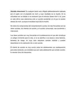 Suicidio intencional: Es cualquier lesión auto infligida deliberadamente realizada
por el sujeto con el propósito de morir y cuyo resultado es la muerte. En la
actualidad aún se debate si es necesario que el individuo desee morir o no, pues
en este último caso estaríamos ante un suicidio accidental, en el que no existen
deseos de morir, aunque el resultado haya sido la muerte.

De todos los componentes del comportamiento suicida, los más frecuentes son las
ideas suicidas, los intentos de suicidio y el suicidio consumado, sea accidental o
intencional.

Las ideas suicidas son muy frecuentes en la adolescencia sin que ello constituya
un peligro inminente para la vida, si no se planifica o se asocia a otros factores,
llamados de riesgo, en cuyo caso adquieren carácter mórbido y pueden
desembocar en la realización de un acto suicida.

El intento de suicidio es muy común entre los adolescentes con predisposición
para esta conducta y se considera que por cada adolescente que comete suicidio,
lo intentan cerca de trescientos.
 