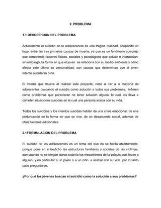 2. PROBLEMA


1.1 DESCRIPCION DEL PROBLEMA


Actualmente el suicidio en la adolescencia es una trágica realidad, ocupando un
lugar entre las tres primeras causas de muerte, ya que es un fenómeno complejo
que comprende factores físicos, sociales y psicológicos que actúan e interactúan;
sin embargo, la forma en que el joven se relaciona con su medio ambiente y cómo
afecta este último su personalidad, son causas que determinan que el joven
intente suicidarse o no.


El interés que mueve al realizar este proyecto, nace al ver a la mayoría de
adolecentes buscando el suicidio como solución a todos sus problemas, infieren
como problemas que parecieran no tener solución alguna, lo cual los lleva a
cometer situaciones suicidas en la cual una persona acaba con su vida.


Todos los suicidios y los intentos suicidas hablan de una crisis emocional, de una
perturbación en la forma en que se vive, de un desacuerdo social, además de
otros factores adicionales.


2.1FORMULACION DEL PROBLEMA


El suicidio de los adolescentes es un tema del que no se habla abiertamente,
porque pone en entredicho las estructuras familiares y sociales de las víctimas,
aun cuando no se tengan claros todavía los mecanismos de la psiquis que llevan a
alguien, y en particular a un joven o a un niño, a acabar con su vida, por lo tanto
cabe preguntarse,


¿Por qué los jóvenes buscan el suicidio como la solución a sus problemas?
 