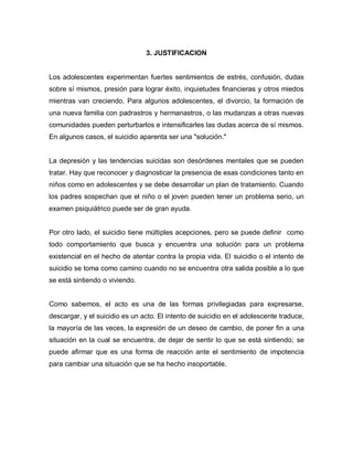 3. JUSTIFICACION


Los adolescentes experimentan fuertes sentimientos de estrés, confusión, dudas
sobre sí mismos, presión para lograr éxito, inquietudes financieras y otros miedos
mientras van creciendo. Para algunos adolescentes, el divorcio, la formación de
una nueva familia con padrastros y hermanastros, o las mudanzas a otras nuevas
comunidades pueden perturbarlos e intensificarles las dudas acerca de sí mismos.
En algunos casos, el suicidio aparenta ser una "solución."


La depresión y las tendencias suicidas son desórdenes mentales que se pueden
tratar. Hay que reconocer y diagnosticar la presencia de esas condiciones tanto en
niños como en adolescentes y se debe desarrollar un plan de tratamiento. Cuando
los padres sospechan que el niño o el joven pueden tener un problema serio, un
examen psiquiátrico puede ser de gran ayuda.


Por otro lado, el suicidio tiene múltiples acepciones, pero se puede definir como
todo comportamiento que busca y encuentra una solución para un problema
existencial en el hecho de atentar contra la propia vida. El suicidio o el intento de
suicidio se toma como camino cuando no se encuentra otra salida posible a lo que
se está sintiendo o viviendo.


Como sabemos, el acto es una de las formas privilegiadas para expresarse,
descargar, y el suicidio es un acto. El intento de suicidio en el adolescente traduce,
la mayoría de las veces, la expresión de un deseo de cambio, de poner fin a una
situación en la cual se encuentra, de dejar de sentir lo que se está sintiendo; se
puede afirmar que es una forma de reacción ante el sentimiento de impotencia
para cambiar una situación que se ha hecho insoportable.
 