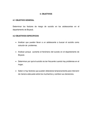 4. OBJETIVOS


4.1 OBJETIVO GENERAL


Determinar los factores de riesgo de suicidio en los adolescentes en el
departamento de Boyacá.


4.2 OBJETIVOS ESPECIFICOS


     Analizar que pueden llevar a un adolescente a buscar el suicidio como
      solución de problemas.


     Analizar porque aumenta el fenómeno del suicido en el departamento de
      Boyacá.


     Determinar por qué el suicidio es tan frecuente cuando hay problemas en el
      hogar.


     Saber si hay factores que pueden detectarse tempranamente para intervenir
      de manera adecuada sobre los muchachos y cambiar sus decisiones.
 