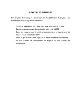 5. LÍMITES Y DELIMITACIONES


Este proyecto de investigación se realizara en el departamento de Boyacá, y se
tendrán en cuenta los siguientes parámetros:


      Suicido en adolecentes en Boyacá entre las edades de 15 a 24 años.
      Suicidio en adolecentes en Boyacá de los años 2006 al 2009.
      Saber si a ha aumentado el suicido en adolescente en el departamento de
      Boyacá en los años 2006 al 2009.
      Saber en qué estratos (altos, bajos) se ve más el suicido en adolescentes.
      En que ciudades del departamento de Boyacá hay mas suicidio en
      adolescentes
 