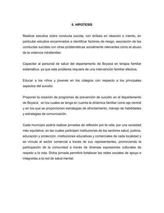 6. HIPOTESIS


Realizar estudios sobre conducta suicida, con énfasis en ideación e intento, en
particular estudios encaminados a identificar factores de riesgo, asociación de las
conductas suicidas con otras problemáticas socialmente relevantes como el abuso
de la violencia intrafamiliar.


Capacitar al personal de salud del departamento de Boyacá en terapia familiar
sistemática, ya que este problema requiere de una intervención familiar efectiva.


Educar a los niños y jóvenes en los colegios con respecto a los principales
aspectos del suicidio.


Proponer la creación de programas de prevención de suicidio en el departamento
de Boyacá, en los cuales se tenga en cuenta la dinámica familiar como eje central
y en los que se proporcionen estrategias de afrontamiento, manejo de habilidades
y estrategias de comunicación.


Cada municipio podría realizar jornadas de reflexión por la vida; por una sociedad
más equitativa, en las cuales participen instituciones de los sectores salud, justicia,
educación y protección, instituciones educativas y comerciales de cada localidad y
se vincule al sector comercial a través de sus representantes, promoviendo la
participación de la comunidad a través de diversas expresiones culturales de
respeto a la vida. Dicha jornada permitirá fortalecer las redes sociales de apoyo e
integrarlas a la red de salud mental.
 