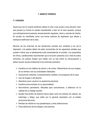 7. MARCO TEORICO


7.1 SUICIDO


Aquel que con la muerte pretende validar la vida y que acude a esa solución, bien
sea porque su mundo le resulta impredecible o bien en el caso opuesto, porque
sus anticipaciones le parecen excesivamente regulares, obvio y carente de interés.
El suicidio se manifiesta como una forma extrema de depresión que afecta o
rechaza la definición de la vida.


Muchos de los síntomas de las tendencias suicidas son similares a los de la
depresión. Los padres deben de estar conscientes de las siguientes señales que
pueden indicar que el adolescente está contemplando el suicidio. Los psiquiatras
de niños y adolescentes recomiendan que si el joven presenta uno o más de estos
síntomas, los padres tengan que hablar con su hijo sobre su preocupación y
deben buscar ayuda profesional si los síntomas persisten.


    Cambios en los hábitos de dormir y de comer. Retraimiento de sus amigos,
       de su familia o de sus actividades habituales.
    Actuaciones violentas, comportamiento rebelde o el escaparse de la casa.
    Uso de drogas o del alcohol.
    Abandono poco usual en su apariencia personal.
    Cambios pronunciados en su personalidad.
    Aburrimiento persistente, dificultad para concentrarse, o deterioro en la
       calidad de su trabajo escolar.
    Quejas frecuentes de dolores físicos tales como los dolores de cabeza, de
       estómago y fatiga, que están por lo general asociados con el estado
       emocional del joven.
    Pérdida de interés en sus pasatiempos y otras distracciones.
    Poca tolerancia de los elogios o los premios.
 