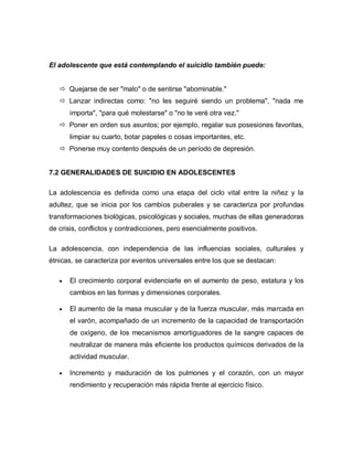 El adolescente que está contemplando el suicidio también puede:


    Quejarse de ser "malo" o de sentirse "abominable."
    Lanzar indirectas como: "no les seguiré siendo un problema", "nada me
      importa", "para qué molestarse" o "no te veré otra vez."
    Poner en orden sus asuntos; por ejemplo, regalar sus posesiones favoritas,
      limpiar su cuarto, botar papeles o cosas importantes, etc.
    Ponerse muy contento después de un período de depresión.


7.2 GENERALIDADES DE SUICIDIO EN ADOLESCENTES

La adolescencia es definida como una etapa del ciclo vital entre la niñez y la
adultez, que se inicia por los cambios puberales y se caracteriza por profundas
transformaciones biológicas, psicológicas y sociales, muchas de ellas generadoras
de crisis, conflictos y contradicciones, pero esencialmente positivos.

La adolescencia, con independencia de las influencias sociales, culturales y
étnicas, se caracteriza por eventos universales entre los que se destacan:

      El crecimiento corporal evidenciarle en el aumento de peso, estatura y los
      cambios en las formas y dimensiones corporales.

      El aumento de la masa muscular y de la fuerza muscular, más marcada en
      el varón, acompañado de un incremento de la capacidad de transportación
      de oxígeno, de los mecanismos amortiguadores de la sangre capaces de
      neutralizar de manera más eficiente los productos químicos derivados de la
      actividad muscular.

      Incremento y maduración de los pulmones y el corazón, con un mayor
      rendimiento y recuperación más rápida frente al ejercicio físico.
 