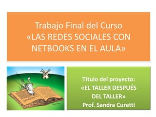 Trabajo Final del Curso
«LAS REDES SOCIALES CON
 NETBOOKS EN EL AULA»


             Título del proyecto:
             «EL TALLER DESPUÉS
                 DEL TALLER»
             Prof. Sandra Curetti
 