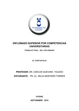 DIPLOMADO SUPERIOR POR COMPETENCIAS
           UNIVERSITARIAS
        TRABAJO FINAL DEL DIPLOMADO




               EL PORTAFOLIO




  PROFESOR: DR. CARLOS GUEVARA TOLEDO
ESTUDIANTE: PS. CL. DELIA MONTERO TORRES




                  CHONE

             SEPTIEMBRE 2010
 