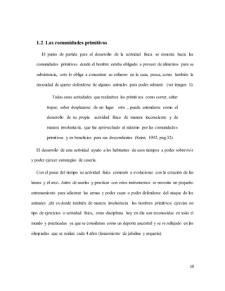 10
1.2 Las comunidades primitivas
El punto de partida para el desarrollo de la actividad física se remonta hacia las
comunidades primitivas donde el hombre estaba obligado a proveer de alimentos para su
subsistencia, esto lo obliga a concentrar su esfuerzo en la caza, pesca, como también la
necesidad de querer defenderse de algunos animales para poder subsistir (ver imagen 1).
Todas estas actividades que realizaban los primitivos como correr, saltar
trepar, saber desplazarse de un lugar otro , puede entenderse como el
desarrollo de su propia actividad física de manera inconsciente y de
manera involuntaria, que fue aprovechado al máximo por las comunidades
primitivas y en beneficios para sus descendientes (Sainz, 1992, pag.32).
El desarrollo de esta actividad ayudo a los habitantes de esos tiempos a poder sobrevivir
y poder ejercer estrategias de casería.
Con el pasar del tiempo su actividad física comenzó a evolucionar con la creación de las
lanzas y el arco. Antes de usarlas y practicar con estos instrumentos se necesita un pequeño
entrenamiento para adiestrar las armas y poder cazar o poder defenderse del ataque de los
animales ,ahí es donde también de manera involuntaria los hombres primitivos ejercían un
tipo de ejercicios o actividad física, estas disciplinas hoy en día son reconocidas en todo el
mundo y practicadas ya que se consideran como un deporte ancestral y se ve reflejado en las
olimpiadas que se realiza cada 4 años (lanzamiento de jabalina y arquería).
 