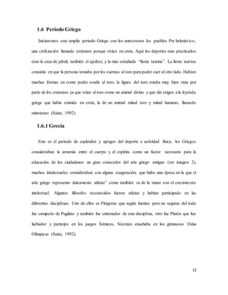 12
1.6 Periodo Griego
Iniciaremos este amplio periodo Griego con los antecesores los pueblos Pre helenístico,
una civilización llamada cretenses porque vivían en creta. Aquí los deportes más practicados
eran la caza de jabalí, también el ajedrez, y la más estudiada “fiesta taurina”. La fiesta taurina
consistía en que la persona tomaba por los cuernos al toro para poder caer al otro lado. Habían
muchas formas en como poder evadir al toro, la figura del toro estaba muy bien vista por
parte de los cretenses ya que veían al toro como un animal divino y que dio origen a la leyenda
griega que había existido en creta, la de un animal mitad toro y mitad humano, llamado
minotauro (Sainz, 1992).
1.6.1 Grecia
Este es el periodo de esplendor y apogeo del deporte o actividad física, los Griegos
consideraban la armonía entre el cuerpo y el espíritu como un factor necesario para la
educación de los ciudadanos un gran conocedor del arte griego antiguo (ver imagen 2),
muchos intelectuales consideraban con alguna exageración, que hubo una época en la que el
arte griego represento únicamente atletas” como también va de la mano con el crecimiento
intelectual. Algunos filósofos reconocidos fueron atletas y habían participado en las
diferentes disciplinas. Uno de ellos es Pitágoras que según fuentes pero no seguras del todo
fue campeón de Pugilato y también fue entrenador de esta disciplina, otro fue Platón que fue
luchador y participo en los juegos Ístmicos, Sócrates enseñaba en los gimnasios Odas
Olímpicas (Sainz, 1992).
 